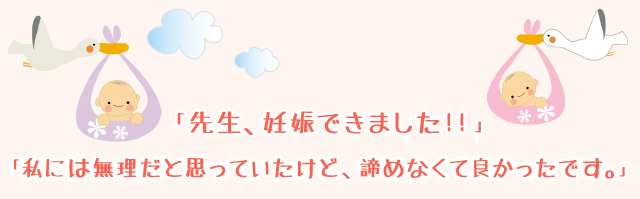 「先生、妊娠できました！！」「なんだか、心の重荷がなくなり、スッキリ軽くなれました。」