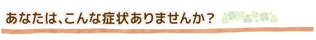 あなたは、こんな症状ありませんか?