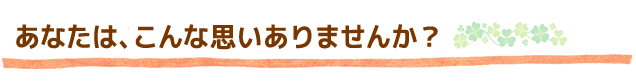 あなたは、こんな思いありませんか?